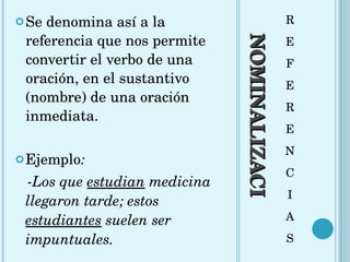 NOMINALIZACIÓN R E F E R E N C I A S Se denomina así a la referencia que nos permite convertir el verbo de una oración, en el sustantivo (nombre) de una oración inmediata.  Ejemplo : -Los que  estudian  medicina llegaron tarde; estos  estudiantes  suelen ser impuntuales. 