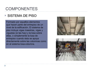 COMPONENTES SISTEMA DE PISO Formado por aquellos elementos que hacen parte del entrepiso de un nivel de la edificación. El sistema de piso incluye vigas maestras, vigas y viguetas (si las hay) y la losa sobre ellas, o simplemente la losa de entrepiso cuando ésta se apoya directamente sobre las columnas como en el sistema losa-columna. 