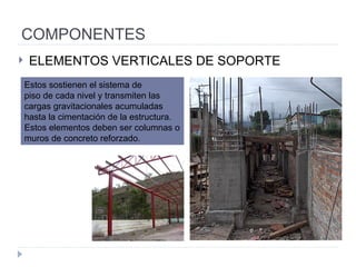 COMPONENTES ELEMENTOS VERTICALES DE SOPORTE Estos sostienen el sistema de piso de cada nivel y transmiten las cargas gravitacionales acumuladas hasta la cimentación de la estructura. Estos elementos deben ser columnas o muros de  concreto reforzado. 
