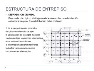 ESTRUCTURA DE ENTREPISO DISPOSICION DE PISO.  Para cada piso típico, el dibujante debe desarrollar una distribución estructural de piso. Esta distribución debe contener: 1. La superposición del perímetro  del piso sobre la malla de ejes. 2. Localización de las vigas maestras  y además vigas y columnas intermedias  en el sistema losa-columna 3. Información adicional incluyendo  todos los vacíos arquitectónicos  importantes  en el entrepiso. 