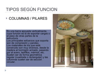TIPOS SEGÚN FUNCION COLUMNAS / PILARES Es una barra apoyada verticalmente, cuya función es la de soportar cargas o el peso de otras partes de la estructura.  Los principales esfuerzos que soporta son de compresión y pandeo.  Los materiales de los que está construido son muy diversos, desde la madera al hormigón armado, pasando por el acero, ladrillos, mármol, etc.  Suelen ser de forma geométrica regular (cuadrada o rectangular) y las columnas suelen ser de sección circular.  