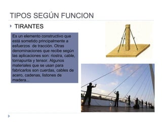 TIPOS SEGÚN FUNCION TIRANTES Es un elemento constructivo que está sometido principalmente a esfuerzos  de tracción. Otras denominaciones que recibe según las aplicaciones son: riostra, cable, tornapunta y tensor. Algunos materiales que se usan para fabricarlos son cuerdas, cables de acero, cadenas, listones de madera... 