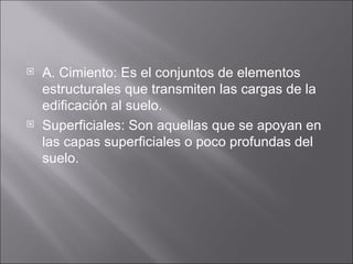 A. Cimiento: Es el conjuntos de elementos estructurales que transmiten las cargas de la edificación al suelo. Superficiales: Son aquellas que se apoyan en las capas superficiales o poco profundas del suelo. 