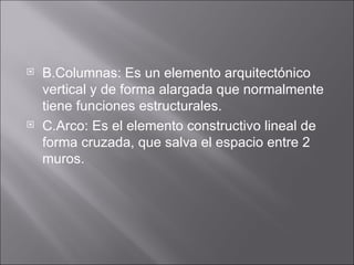 B.Columnas: Es un elemento arquitectónico vertical y de forma alargada que normalmente tiene funciones estructurales. C.Arco: Es el elemento constructivo lineal de forma cruzada, que salva el espacio entre 2 muros. 