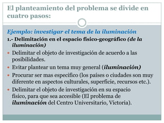 Planteamiento del problemaEl planteamiento de un problema responde a las preguntas siguientes:Que voy a hacer o a investigaciónDonde,Cuando yPorque es importante investigar ese tema  (justificación del estudio) Informacióndisponibilidad (antecedentes del estudio). 