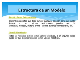 Restricciones Estructurales.
Diferentes requisitos que debe cumplir cualquier solución para que pueda
llevarse    a    cabo,    dichas   restricciones     pueden     ser     de
capacidad, mercado, materia prima, calidad, balance de materiales, etc.


Condición técnica.
Todas las variables deben tomar valores positivos, o en algunos casos
puede ser que algunas variables tomen valores negativos.
 