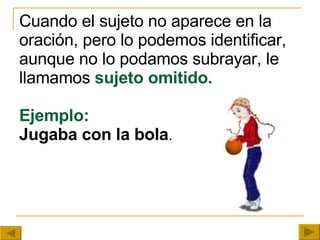 Cuando el sujeto no aparece en la oración, pero lo podemos identificar, aunque no lo podamos subrayar, le   llamamos   sujeto omitido. Ejemplo: Jugaba con la bola . 