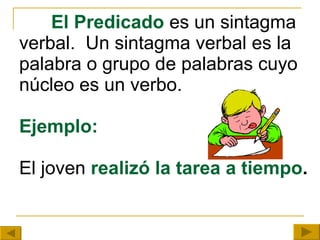 El Predicado  es un sintagma verbal.  Un sintagma verbal es la palabra o grupo de palabras cuyo núcleo es un verbo. Ejemplo: El joven  realizó la tarea a tiempo . 