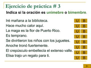 Ejercicio de práctica # 3 Indica si la oración es  unimebre  o  bimembre . Iré mañana a la biblioteca.  Hace mucho calor aquí.   La maga es la flor de Puerto Rico. Es temprano.  Se divirtieron los niños con los juguetes. Anoche tronó fuertemente.  El crepúsculo embellecía el extenso valle. Elisa trajo un regalo para ti. U B U U U U U U U B B B B B B B 