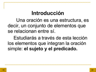 Introducción     Una oración es una estructura, es decir, un conjunto de elementos que se relacionan entre sí.  Estudiarás a  través de esta lección  los elementos que integran la oración simple:  el sujeto y el predicado. 
