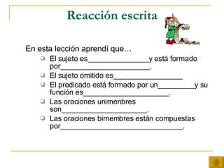 Reacción escrita En esta lección aprendí que… El sujeto es_______________y está formado por______________________. El sujeto omitido es_________________ El predicado está formado por un_________y su función es_____________________. Las oraciones unimenbres son_____________________. Las oraciones bimembres están compuestas por______________________________. 