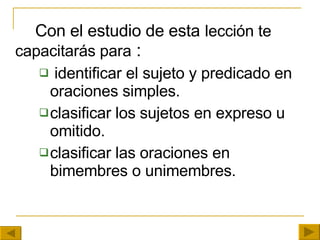 Con el estudio de esta   lección te   capacitarás para  : identificar el sujeto y predicado en oraciones simples. clasificar los sujetos en expreso u omitido. clasificar las oraciones en bimembres o unimembres. 