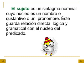 El sujeto  es un sintagma nominal cuyo núcleo es un nombre o sustantivo o un  pronombre. Éste guarda relación directa, lógica y gramatical con el núcleo del predicado. 