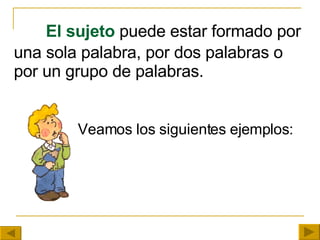 El sujeto  puede estar formado por una sola palabra, por dos palabras o por un grupo de palabras.     Veamos los siguientes ejemplos:   