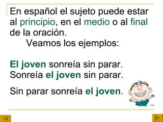 En español el sujeto puede estar al  principio , en el  medio  o al  final  de la oración.  Veamos los ejemplos: El joven  sonreía sin parar. Sonreía  el joven  sin parar. Sin parar sonreía  el joven . 