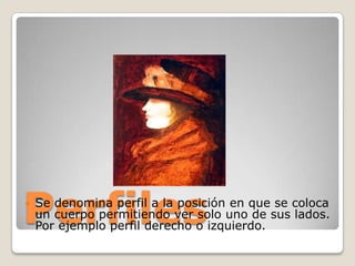 Perfiles
   Se denomina perfil a la posición en que se coloca
    un cuerpo permitiendo ver solo uno de sus lados.
    Por ejemplo perfil derecho o izquierdo.
 