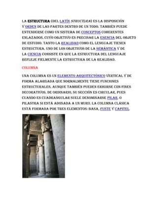 La estructura (del latín structūra) es la disposición
y orden de las partes dentro de un todo. También puede
entenderse como un sistema de conceptos coherentes
enlazados, cuyo objetivo es precisar la esencia del objeto
de estudio. Tanto la realidad como el lenguaje tienen
estructura. Uno de los objetivos de la semántica y de
la ciencia consiste en que la estructura del lenguaje
refleje fielmente la estructura de la realidad.
columna
Una columna es un elemento arquitectónico vertical y de
forma alargada que normalmente tiene funciones
estructurales, aunque también pueden erigirse con fines
decorativos. De ordinario, su sección es circular, pues
cuando es cuadrangular suele denominarse pilar, o
pilastra si está adosada a un muro. La columna clásica
está formada por tres elementos: basa, fuste y capitel.
 