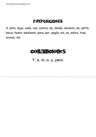 miscosasdemaestra.blogspot.com

Preposiciones
A, ante, bajo, cabe, con, contra, de, desde, durante, en, entre,
hacia, hasta, mediante, para, por, según, sin, so, sobre, tras,
versus, vía.

CONJUNCIONES

Y, e, ni, o, u, pero.

 