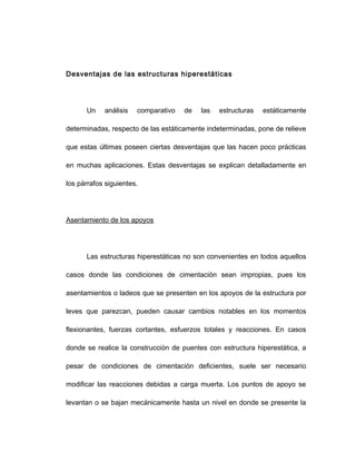 Desventajas de las estructuras hiperestáticas
Un análisis comparativo de las estructuras estáticamente
determinadas, respecto de las estáticamente indeterminadas, pone de relieve
que estas últimas poseen ciertas desventajas que las hacen poco prácticas
en muchas aplicaciones. Estas desventajas se explican detalladamente en
los párrafos siguientes.
Asentamiento de los apoyos
Las estructuras hiperestáticas no son convenientes en todos aquellos
casos donde las condiciones de cimentación sean impropias, pues los
asentamientos o ladeos que se presenten en los apoyos de la estructura por
leves que parezcan, pueden causar cambios notables en los momentos
flexionantes, fuerzas cortantes, esfuerzos totales y reacciones. En casos
donde se realice la construcción de puentes con estructura hiperestática, a
pesar de condiciones de cimentación deficientes, suele ser necesario
modificar las reacciones debidas a carga muerta. Los puntos de apoyo se
levantan o se bajan mecánicamente hasta un nivel en donde se presente la
 