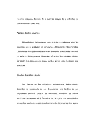 reacción calculada, después de lo cual los apoyos de la estructura se
construyen hasta dicho nivel.
Aparición de otros esfuerzos
El hundimiento de los apoyos no es la única condición que altera los
esfuerzos que se producen en estructuras estáticamente indeterminadas.
Los cambios en la posición relativa de los elementos estructurales causados
por variación de temperatura, fabricación deficiente o deformaciones internas
por acción de la carga, pueden causar cambios graves en las fuerzas en toda
estructura.
Dificultad de análisis y diseño
Las fuerzas en las estructuras estáticamente indeterminadas
dependen no únicamente de sus dimensiones, sino también de sus
propiedades elásticas (módulo de elasticidad, momentos de inercia,
secciones transversales, etc.). Esta situación da lugar a una seria dificultad
en cuanto a su diseño: no podrán determinarse las dimensiones si no que se
 
