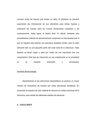 conocen antes las fuerzas que actúan en ellos. El problema se resuelve
suponiendo las dimensiones de sus elementos para dichas fuerzas y
evaluando las fuerzas para las nuevas dimensiones supuestas y así
sucesivamente, hasta lograr el diseño final. El cálculo mediante este
procedimiento (método de aproximaciones sucesivas) es más tardado que el
que se requiere para diseñar una estructura isostática similar, pero el costo
adicional solo es una pequeña parte del costo total de la estructura. Tales
diseños se llevan mejor a cabo por medio de una interacción con una
computadora. Este tipo de interacción se usa ampliamente en la actualidad
en la industria automotriz y aeronáutica.
Inversión de las fuerzas.
Generalmente en las estructuras hiperestáticas se produce un mayor
número de inversiones de fuerzas que enlas estructuras isostáticas. En
ocasiones se requiere de más material de refuerzo en ciertas secciones de la
estructura, para resistir los diferentes estados de esfuerzos.
2.- EQUILIBRIO
 