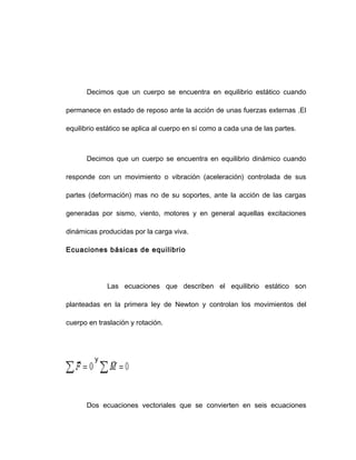 Decimos que un cuerpo se encuentra en equilibrio estático cuando
permanece en estado de reposo ante la acción de unas fuerzas externas .El
equilibrio estático se aplica al cuerpo en sí como a cada una de las partes.
Decimos que un cuerpo se encuentra en equilibrio dinámico cuando
responde con un movimiento o vibración (aceleración) controlada de sus
partes (deformación) mas no de su soportes, ante la acción de las cargas
generadas por sismo, viento, motores y en general aquellas excitaciones
dinámicas producidas por la carga viva.
Ecuaciones básicas de equilibrio
Las ecuaciones que describen el equilibrio estático son
planteadas en la primera ley de Newton y controlan los movimientos del
cuerpo en traslación y rotación.
y
Dos ecuaciones vectoriales que se convierten en seis ecuaciones
 