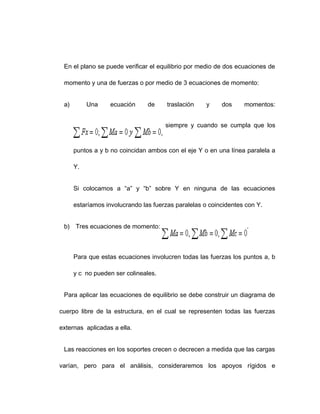 En el plano se puede verificar el equilibrio por medio de dos ecuaciones de
momento y una de fuerzas o por medio de 3 ecuaciones de momento:
a) Una ecuación de traslación y dos momentos:
siempre y cuando se cumpla que los
puntos a y b no coincidan ambos con el eje Y o en una línea paralela a
Y.
Si colocamos a “a” y “b” sobre Y en ninguna de las ecuaciones
estaríamos involucrando las fuerzas paralelas o coincidentes con Y.
b) Tres ecuaciones de momento: .
Para que estas ecuaciones involucren todas las fuerzas los puntos a, b
y c no pueden ser colineales.
Para aplicar las ecuaciones de equilibrio se debe construir un diagrama de
cuerpo libre de la estructura, en el cual se representen todas las fuerzas
externas aplicadas a ella.
Las reacciones en los soportes crecen o decrecen a medida que las cargas
varían, pero para el análisis, consideraremos los apoyos rígidos e
 