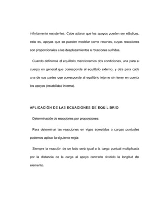 infinitamente resistentes. Cabe aclarar que los apoyos pueden ser elásticos,
esto es, apoyos que se pueden modelar como resortes, cuyas reacciones
son proporcionales a los desplazamientos o rotaciones sufridas.
Cuando definimos el equilibrio mencionamos dos condiciones, una para el
cuerpo en general que corresponde al equilibrio externo, y otra para cada
una de sus partes que corresponde al equilibrio interno sin tener en cuenta
los apoyos (estabilidad interna).
APLICACIÓN DE LAS ECUACIONES DE EQUILIBRIO
Determinación de reacciones por proporciones:
Para determinar las reacciones en vigas sometidas a cargas puntuales
podemos aplicar la siguiente regla:
Siempre la reacción de un lado será igual a la carga puntual multiplicada
por la distancia de la carga al apoyo contrario dividido la longitud del
elemento.
 