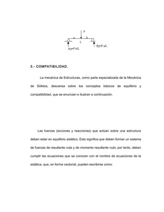 3.- COMPATIBILIDAD.
La mecánica de Estructuras, como parte especializada de la Mecánica
de Sólidos, descansa sobre los conceptos básicos de equilibrio y
compatibilidad, que se enuncian e ilustran a continuación.
Las fuerzas (acciones y reacciones) que actúan sobre una estructura
deben estar en equilibrio estático. Esto significa que deben formar un sistema
de fuerzas de resultante nula y de momento resultante nulo; por tanto, deben
cumplir las ecuaciones que se conocen con el nombre de ecuaciones de la
estática, que, en forma vectorial, pueden escribirse como:
 