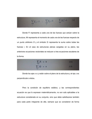 Donde Fi representa a cada una de las fuerzas que actúan sobre la
estructura, Mi representa el momento de cada una de las fuerzas respecto de
un punto arbitrario O y el símbolo Σi representa la suma sobre todas las
fuerzas i. En el caso de estructuras planas cargadas en su plano, las
anteriores ecuaciones vectoriales se reducen a tres ecuaciones escalares de
la forma.
Donde los ejes x e y están sobre el plano de la estructura y el eje z es
perpendicular a éstos.
Pero la condición de equilibrio estático, y las correspondientes
ecuación es que lo expresan matemáticamente, no son solo aplicables a la
estructura considerada en su conjunto, sino que debe satisfacerse también
para cada parte integrante de ella, siempre que se consideren de forma
 