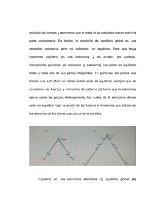 explícita las fuerzas y momentos que el resto de la estructura ejerce sobre la
parte considerada. De hecho, la condición de equilibrio global es una
condición necesaria, pero no suficiente, de equilibrio. Para que haya
realmente equilibrio en una estructura, y no existan, por ejemplo,
mecanismos parciales, es necesario (y suficiente) que estén en equilibrio
todas y cada una de sus partes integrantes. En particular, las piezas que
forman una estructura de barras deben estar en equilibrio, siempre que se
consideren las fuerzas y momentos de extremo de barra que la estructura
ejerce sobre las piezas. Análogamente, los nudos de la estructura deben
estar en equilibrio bajo la acción de las fuerzas y momentos que actúan en
los extremos de las barras que concurren entre ellos.
Equilibrio en una estructura articulada (a) equilibrio global, (b)
 