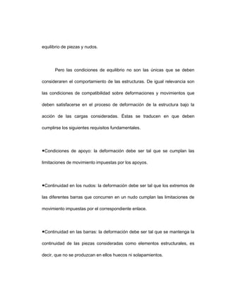 equilibrio de piezas y nudos.
Pero las condiciones de equilibrio no son las únicas que se deben
consideraren el comportamiento de las estructuras. De igual relevancia son
las condiciones de compatibilidad sobre deformaciones y movimientos que
deben satisfacerse en el proceso de deformación de la estructura bajo la
acción de las cargas consideradas. Éstas se traducen en que deben
cumplirse los siguientes requisitos fundamentales.
●Condiciones de apoyo: la deformación debe ser tal que se cumplan las
limitaciones de movimiento impuestas por los apoyos.
●Continuidad en los nudos: la deformación debe ser tal que los extremos de
las diferentes barras que concurren en un nudo cumplan las limitaciones de
movimiento impuestas por el correspondiente enlace.
●Continuidad en las barras: la deformación debe ser tal que se mantenga la
continuidad de las piezas consideradas como elementos estructurales, es
decir, que no se produzcan en ellos huecos ni solapamientos.
 
