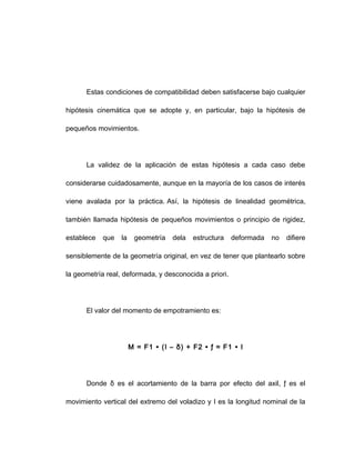 Estas condiciones de compatibilidad deben satisfacerse bajo cualquier
hipótesis cinemática que se adopte y, en particular, bajo la hipótesis de
pequeños movimientos.
La validez de la aplicación de estas hipótesis a cada caso debe
considerarse cuidadosamente, aunque en la mayoría de los casos de interés
viene avalada por la práctica. Así, la hipótesis de linealidad geométrica,
también llamada hipótesis de pequeños movimientos o principio de rigidez,
establece que la geometría dela estructura deformada no difiere
sensiblemente de la geometría original, en vez de tener que plantearlo sobre
la geometría real, deformada, y desconocida a priori.
El valor del momento de empotramiento es:
M = F1 ∙ (I – δ) + F2 ∙ ƒ ≈ F1 ∙ I
Donde δ es el acortamiento de la barra por efecto del axil, ƒ es el
movimiento vertical del extremo del voladizo y I es la longitud nominal de la
 