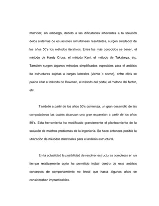 matricial; sin embargo, debido a las dificultades inherentes a la solución
delos sistemas de ecuaciones simultáneas resultantes, surgen alrededor de
los años 50’s los métodos iterativos. Entre los más conocidos se tienen, el
método de Hardy Cross, el método Kani, el método de Takabeya, etc.
También surgen algunos métodos simplificados especiales para el análisis
de estructuras sujetas a cargas laterales (viento o sismo), entre ellos se
puede citar el método de Bowman, el método del portal, el método del factor,
etc.
También a partir de los años 50’s comienza, un gran desarrollo de las
computadoras las cuales alcanzan una gran expansión a partir de los años
80’s. Esta herramienta ha modificado grandemente el planteamiento de la
solución de muchos problemas de la ingeniería. Se hace entonces posible la
utilización de métodos matriciales para el análisis estructural.
En la actualidad la posibilidad de resolver estructuras complejas en un
tiempo relativamente corto ha permitido incluir dentro de este análisis
conceptos de comportamiento no lineal que hasta algunos años se
consideraban impracticables.
 