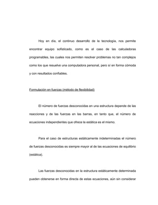 Hoy en día, el continuo desarrollo de la tecnología, nos permite
encontrar equipo sofisticado, como es el caso de las calculadoras
programables, las cuales nos permiten resolver problemas no tan complejos
como los que resuelve una computadora personal, pero sí en forma cómoda
y con resultados confiables.
Formulación en fuerzas (método de flexibilidad)
El número de fuerzas desconocidas en una estructura depende de las
reacciones y de las fuerzas en las barras, en tanto que, el número de
ecuaciones independientes que ofrece la estática es el mismo.
Para el caso de estructuras estáticamente indeterminadas el número
de fuerzas desconocidas es siempre mayor al de las ecuaciones de equilibrio
(estática).
Las fuerzas desconocidas en la estructura estáticamente determinada
pueden obtenerse en forma directa de estas ecuaciones, aún sin considerar
 