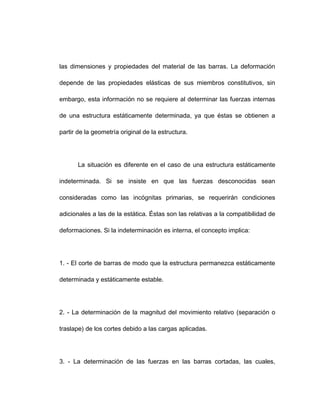 las dimensiones y propiedades del material de las barras. La deformación
depende de las propiedades elásticas de sus miembros constitutivos, sin
embargo, esta información no se requiere al determinar las fuerzas internas
de una estructura estáticamente determinada, ya que éstas se obtienen a
partir de la geometría original de la estructura.
La situación es diferente en el caso de una estructura estáticamente
indeterminada. Si se insiste en que las fuerzas desconocidas sean
consideradas como las incógnitas primarias, se requerirán condiciones
adicionales a las de la estática. Éstas son las relativas a la compatibilidad de
deformaciones. Si la indeterminación es interna, el concepto implica:
1. - El corte de barras de modo que la estructura permanezca estáticamente
determinada y estáticamente estable.
2. - La determinación de la magnitud del movimiento relativo (separación o
traslape) de los cortes debido a las cargas aplicadas.
3. - La determinación de las fuerzas en las barras cortadas, las cuales,
 
