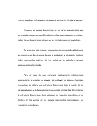 cuando se aplican en los cortes, eliminarán la separación o traslape habidos.
Entonces, las fuerzas desconocidas en las barras seleccionadas para
ser cortadas pueden ser consideradas como las súper-incógnitas primarias y
deben de ser determinadas primero por las condiciones de compatibilidad.
De acuerdo a este método, se necesitan las propiedades elásticas de
los miembros de la estructura durante la evaluación y eliminación posterior
delos movimientos relativos de los cortes de la estructura derivada
estáticamente determinada.
Para el caso de una estructura estáticamente indeterminada
externamente, si se quitan los apoyos y se sustituyen por acciones (fuerzas o
momentos), se obtiene una estructura determinada bajo la acción de las
cargas aplicadas y de las acciones desconocidas o incógnitas. Sin embargo,
la estructura determinada, debe satisfacer los requisitos geométricos o de
frontera en los puntos de los apoyos redundantes reemplazados por
reacciones redundantes.
 