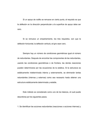 Si un apoyo de rodillo se remueve en cierto punto, el requisito es que
la deflexión en la dirección perpendicular a la superficie de apoyo debe ser
cero.
Si se remueve un empotramiento, los tres requisitos, son que la
deflexión horizontal, la deflexión vertical y el giro sean cero.
Siempre hay un número de condiciones geométricas igual al número
de redundantes. Después de encontrar las componentes de las redundantes,
usando las condiciones geométricas o de frontera, las demás reacciones
pueden determinarse por las ecuaciones de la estática. Si la estructura es
estáticamente indeterminada interna y externamente, se eliminarán tantas
redundantes (internas y externas) como sea necesario hasta obtener una
estructura estáticamente determinada y estable.
Este método es considerado como uno de los básicos, el cual puede
describirse por los siguientes pasos.
1. Se identifican las acciones redundantes (reacciones o acciones internas) y
 