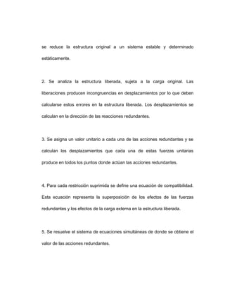 se reduce la estructura original a un sistema estable y determinado
estáticamente.
2. Se analiza la estructura liberada, sujeta a la carga original. Las
liberaciones producen incongruencias en desplazamientos por lo que deben
calcularse estos errores en la estructura liberada. Los desplazamientos se
calculan en la dirección de las reacciones redundantes.
3. Se asigna un valor unitario a cada una de las acciones redundantes y se
calculan los desplazamientos que cada una de estas fuerzas unitarias
produce en todos los puntos donde actúan las acciones redundantes.
4. Para cada restricción suprimida se define una ecuación de compatibilidad.
Esta ecuación representa la superposición de los efectos de las fuerzas
redundantes y los efectos de la carga externa en la estructura liberada.
5. Se resuelve el sistema de ecuaciones simultáneas de donde se obtiene el
valor de las acciones redundantes.
 