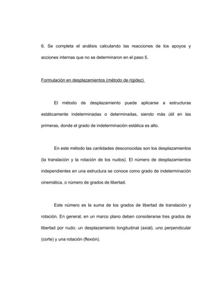 6. Se completa el análisis calculando las reacciones de los apoyos y
acciones internas que no se determinaron en el paso 5.
Formulación en desplazamientos (método de rigidez)
El método de desplazamiento puede aplicarse a estructuras
estáticamente indeterminadas o determinadas, siendo más útil en las
primeras, donde el grado de indeterminación estática es alto.
En este método las cantidades desconocidas son los desplazamientos
(la translación y la rotación de los nudos). El número de desplazamientos
independientes en una estructura se conoce como grado de indeterminación
cinemática, o número de grados de libertad.
Este número es la suma de los grados de libertad de translación y
rotación. En general, en un marco plano deben considerarse tres grados de
libertad por nudo; un desplazamiento longitudinal (axial), uno perpendicular
(corte) y una rotación (flexión).
 