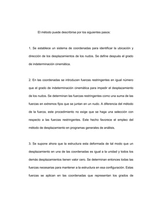 El método puede describirse por los siguientes pasos:
1. Se establece un sistema de coordenadas para identificar la ubicación y
dirección de los desplazamientos de los nudos. Se define después el grado
de indeterminación cinemática.
2. En las coordenadas se introducen fuerzas restringentes en igual número
que el grado de indeterminación cinemática para impedir el desplazamiento
de los nudos. Se determinan las fuerzas restringentes como una suma de las
fuerzas en extremos fijos que se juntan en un nudo. A diferencia del método
de la fuerza, este procedimiento no exige que se haga una selección con
respecto a las fuerzas restringentes. Este hecho favorece el empleo del
método de desplazamiento en programas generales de análisis.
3. Se supone ahora que la estructura esta deformada de tal modo que un
desplazamiento en una de las coordenadas es igual a la unidad y todos los
demás desplazamientos tienen valor cero. Se determinan entonces todas las
fuerzas necesarias para mantener a la estructura en esa configuración. Estas
fuerzas se aplican en las coordenadas que representan los grados de
 