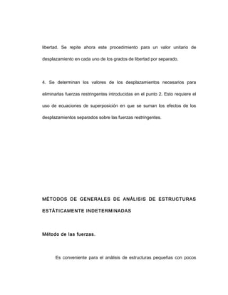 libertad. Se repite ahora este procedimiento para un valor unitario de
desplazamiento en cada uno de los grados de libertad por separado.
4. Se determinan los valores de los desplazamientos necesarios para
eliminarlas fuerzas restringentes introducidas en el punto 2. Esto requiere el
uso de ecuaciones de superposición en que se suman los efectos de los
desplazamientos separados sobre las fuerzas restringentes.
MÉTODOS DE GENERALES DE ANÁLISIS DE ESTRUCTURAS
ESTÁTICAMENTE INDETERMINADAS
Método de las fuerzas.
Es conveniente para el análisis de estructuras pequeñas con pocos
 