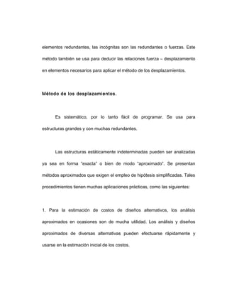 elementos redundantes, las incógnitas son las redundantes o fuerzas. Este
método también se usa para deducir las relaciones fuerza – desplazamiento
en elementos necesarios para aplicar el método de los desplazamientos.
Método de los desplazamientos.
Es sistemático, por lo tanto fácil de programar. Se usa para
estructuras grandes y con muchas redundantes.
Las estructuras estáticamente indeterminadas pueden ser analizadas
ya sea en forma “exacta” o bien de modo “aproximado”. Se presentan
métodos aproximados que exigen el empleo de hipótesis simplificadas. Tales
procedimientos tienen muchas aplicaciones prácticas, como las siguientes:
1. Para la estimación de costos de diseños alternativos, los análisis
aproximados en ocasiones son de mucha utilidad. Los análisis y diseños
aproximados de diversas alternativas pueden efectuarse rápidamente y
usarse en la estimación inicial de los costos.
 