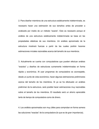 2. Para diseñar miembros de una estructura estáticamente indeterminada, es
necesario hacer una estimación de sus tamaños antes de proceder a
analizarla por medio de un método “exacto”. Esto es necesario porque el
análisis de una estructura estáticamente indeterminada se basa en las
propiedades elásticas de sus miembros. Un análisis aproximado de la
estructura mostrará fuerzas a partir de las cuales podrán hacerse
estimaciones iníciales razonables acerca del tamaño de sus miembros.
3. Actualmente se cuenta con computadoras que pueden efectuar análisis
“exactos” y diseños de estructuras sumamente indeterminadas en forma
rápida y económica. Al usar programas de computadora es aconsejable,
desde un punto de vista económico, hacer algunas estimaciones preliminares
acerca del tamaño de los miembros. Si ya se ha efectuado un análisis
preliminar de la estructura, será posible hacer estimaciones muy razonables
sobre el tamaño de los miembros. El resultado será un ahorro apreciable
tanto de tiempo de computadora como de dinero.
4. Los análisis aproximados son muy útiles para comprobar en forma somera
las soluciones “exactas” de la computadora (lo que es de gran importancia).
 