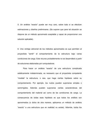 5. Un análisis “exacto” puede ser muy caro, sobre todo si se efectúan
estimaciones y diseños preliminares. (Se supone que para tal situación se
dispone de un método aproximado aceptable y capaz de proporcionar una
solución aplicable).
6. Una ventaja adicional de los métodos aproximados es que permiten al
proyectista “sentir” el comportamiento de la estructura bajo varias
condiciones de carga. Este recurso probablemente no se desarrollará a partir
de soluciones elaboradas por computadoras.
Para hacer un análisis “exacto” de una estructura complicada
estáticamente indeterminada, es necesario que el proyectista competente
“modele” la estructura, o sea, que haga ciertas hipótesis sobre su
comportamiento. Por ejemplo, los nudos pueden suponerse simples o
semirrígidos. Además pueden suponerse ciertas características del
comportamiento del material así como de las condiciones de carga. La
consecuencia de todas esas hipótesis es que todos los análisis son
aproximados (o dicho de otra manera, aplicamos un método de análisis
“exacto” a una estructura que en realidad no existe). Además, todos los
 