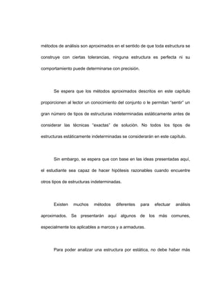 métodos de análisis son aproximados en el sentido de que toda estructura se
construye con ciertas tolerancias, ninguna estructura es perfecta ni su
comportamiento puede determinarse con precisión.
Se espera que los métodos aproximados descritos en este capítulo
proporcionen al lector un conocimiento del conjunto o le permitan “sentir” un
gran número de tipos de estructuras indeterminadas estáticamente antes de
considerar las técnicas “exactas” de solución. No todos los tipos de
estructuras estáticamente indeterminadas se considerarán en este capítulo.
Sin embargo, se espera que con base en las ideas presentadas aquí,
el estudiante sea capaz de hacer hipótesis razonables cuando encuentre
otros tipos de estructuras indeterminadas.
Existen muchos métodos diferentes para efectuar análisis
aproximados. Se presentarán aquí algunos de los más comunes,
especialmente los aplicables a marcos y a armaduras.
Para poder analizar una estructura por estática, no debe haber más
 