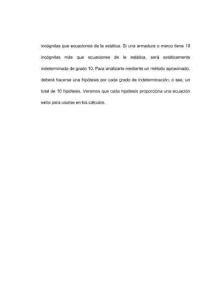 incógnitas que ecuaciones de la estática. Si una armadura o marco tiene 10
incógnitas más que ecuaciones de la estática, será estáticamente
indeterminada de grado 10. Para analizarla mediante un método aproximado,
deberá hacerse una hipótesis por cada grado de indeterminación, o sea, un
total de 10 hipótesis. Veremos que cada hipótesis proporciona una ecuación
extra para usarse en los cálculos.
 