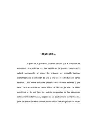 CONCLUSIÓN.
A partir de lo planteado podemos deducir que Al comparar las
estructuras hiperestáticas con las isostáticas, la primera consideración
deberá corresponder al costo. Sin embargo, es imposible justificar
económicamente la selección de uno u otro tipo de estructura sin ciertas
reservas. Cada forma estructural presenta una situación diferente y, por
tanto, deberán tenerse en cuenta todos los factores, ya sean de índole
económica o de otro tipo. Un análisis comparativo de las estructuras
estáticamente determinadas, respecto de las estáticamente indeterminadas,
pone de relieve que estas últimas poseen ciertas desventajas que las hacen
 