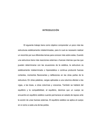 INTRODUCCIÓN
El siguiente trabajo tiene como objetivo comprender un poco más las
estructuras estáticamente indeterminadas, para lo cual es necesario realizar
un recorrido por sus diferentes temas para conocer más sobre estas, Cuando
una estructura tiene más reacciones externas o fuerzas internas que las que
pueden determinarse con las ecuaciones de la estática, la estructura es
estáticamente indeterminada o hiperestática o continua producirá fuerzas
cortantes, momentos flexionantes y deflexiones en las otras partes de la
estructura. En otras palabras, cargas aplicadas a una columna afectan a las
vigas, a las losas, a otras columnas y viceversa. También se hablará del
equilibrio y la compatibilidad, el equilibrio, decimos que un cuerpo se
encuentra en equilibrio estático cuando permanece en estado de reposo ante
la acción de unas fuerzas externas. El equilibrio estático se aplica al cuerpo
en sí como a cada una de las partes.
 