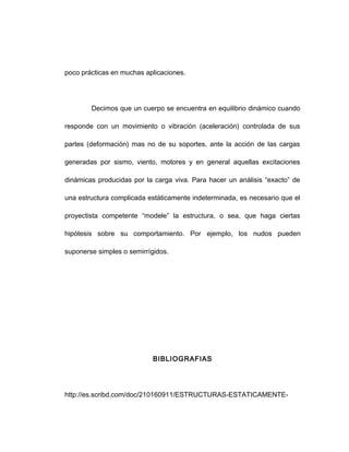 poco prácticas en muchas aplicaciones.
Decimos que un cuerpo se encuentra en equilibrio dinámico cuando
responde con un movimiento o vibración (aceleración) controlada de sus
partes (deformación) mas no de su soportes, ante la acción de las cargas
generadas por sismo, viento, motores y en general aquellas excitaciones
dinámicas producidas por la carga viva. Para hacer un análisis “exacto” de
una estructura complicada estáticamente indeterminada, es necesario que el
proyectista competente “modele” la estructura, o sea, que haga ciertas
hipótesis sobre su comportamiento. Por ejemplo, los nudos pueden
suponerse simples o semirrígidos.
BIBLIOGRAFIAS
http://es.scribd.com/doc/210160911/ESTRUCTURAS-ESTATICAMENTE-
 